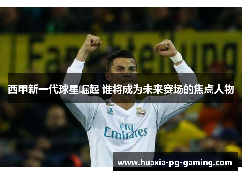 西甲新一代球星崛起 谁将成为未来赛场的焦点人物