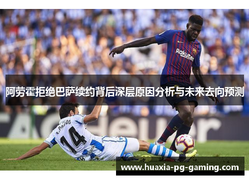 阿劳霍拒绝巴萨续约背后深层原因分析与未来去向预测