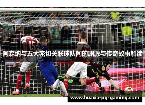 阿森纳与五大密切关联球队间的渊源与传奇故事解读 阿森纳与五大密切关联球队间的渊源与传奇故事解读