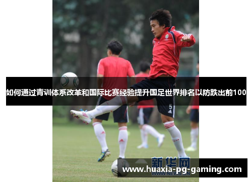 如何通过青训体系改革和国际比赛经验提升国足世界排名以防跌出前100
