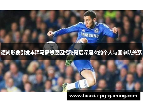 德尚形象引发本泽马愤怒原因揭秘背后深层次的个人与国家队关系 德尚形象引发本泽马愤怒原因揭秘背后深层次的个人与国家队关系