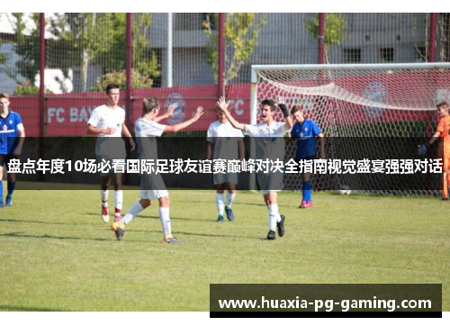 盘点年度10场必看国际足球友谊赛巅峰对决全指南视觉盛宴强强对话