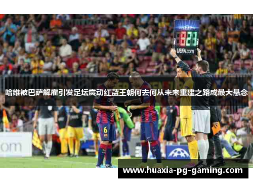 哈维被巴萨解雇引发足坛震动红蓝王朝何去何从未来重建之路成最大悬念